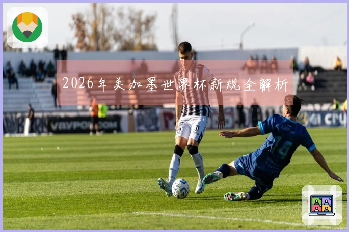 2026年美加墨世界杯新规全解析