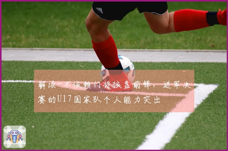 解读-不依赖门将依靠前锋，进军决赛的U17国家队个人能力突出